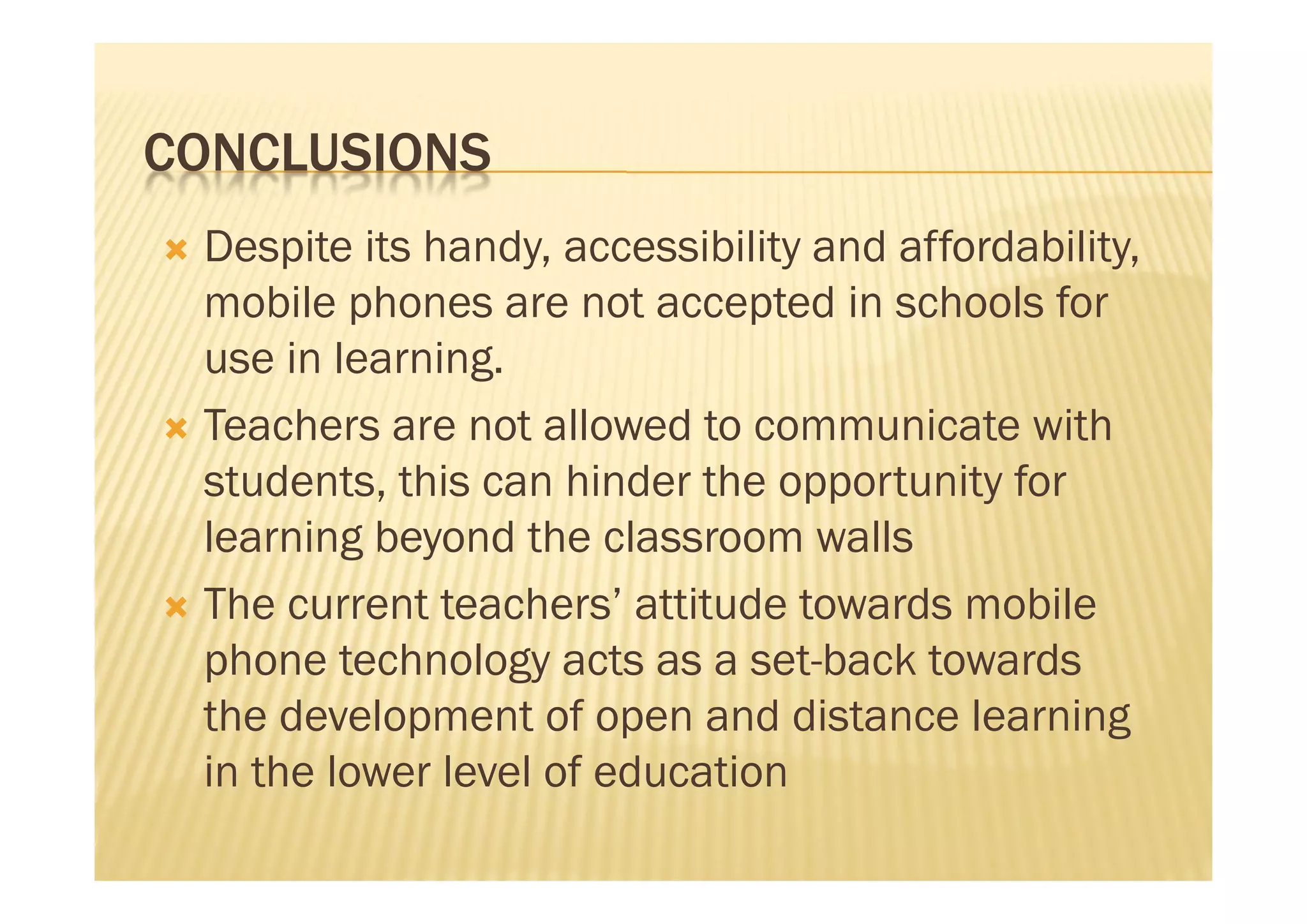 CONCLUSIONS
 Despite its handy, accessibility and affordability,
  mobile phones are not accepted in schools for
  use in learning.
 Teachers are not allowed to communicate with
  students, this can hinder the opportunity for
  learning beyond the classroom walls
 The current teachers’ attitude towards mobile
  phone technology acts as a set-back towards
  the development of open and distance learning
  in the lower level of education
 