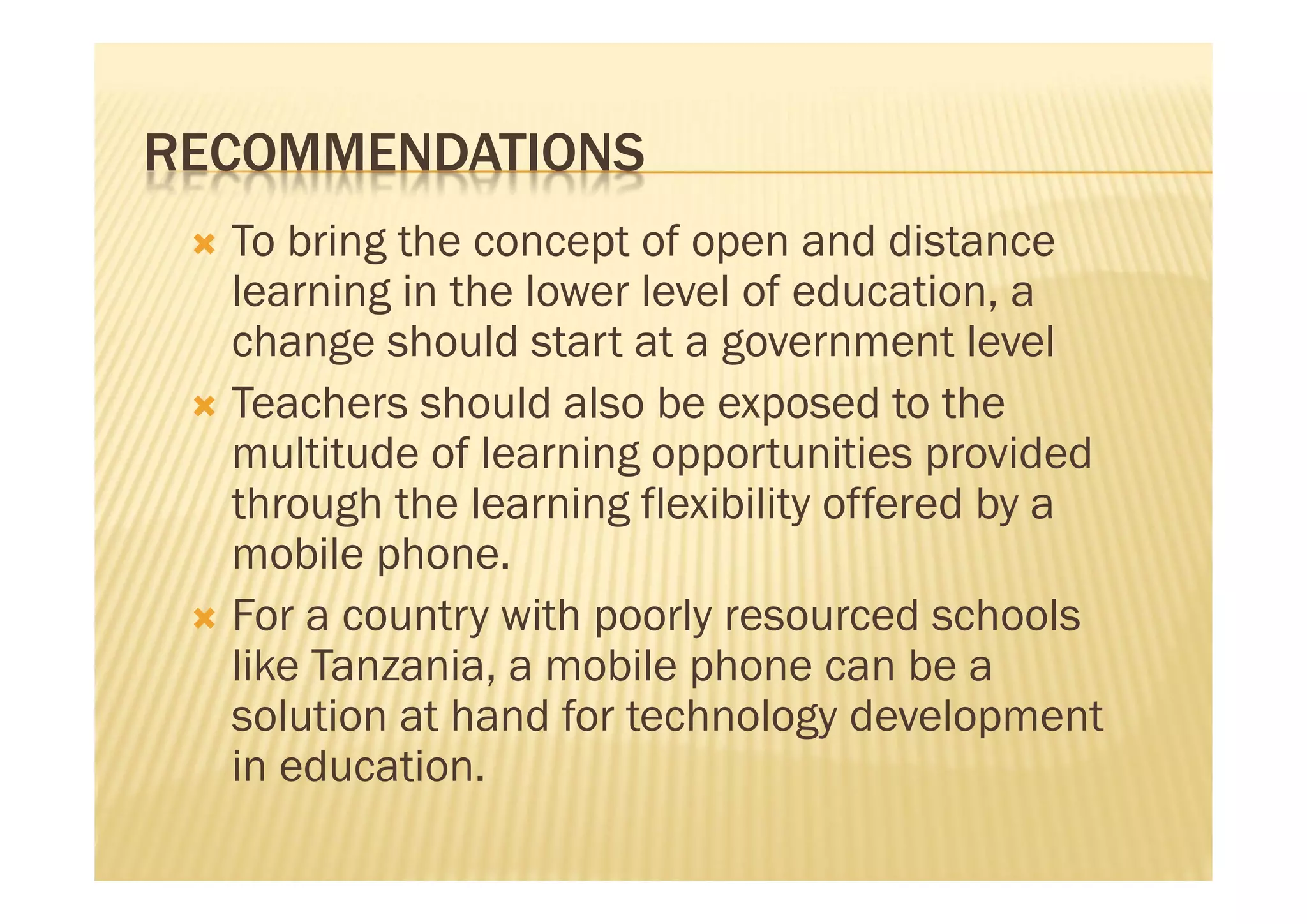 RECOMMENDATIONS
  To bring the concept of open and distance
   learning in the lower level of education, a
   change should start at a government level
  Teachers should also be exposed to the
   multitude of learning opportunities provided
   through the learning flexibility offered by a
   mobile phone.
  For a country with poorly resourced schools
   like Tanzania, a mobile phone can be a
   solution at hand for technology development
   in education.
 