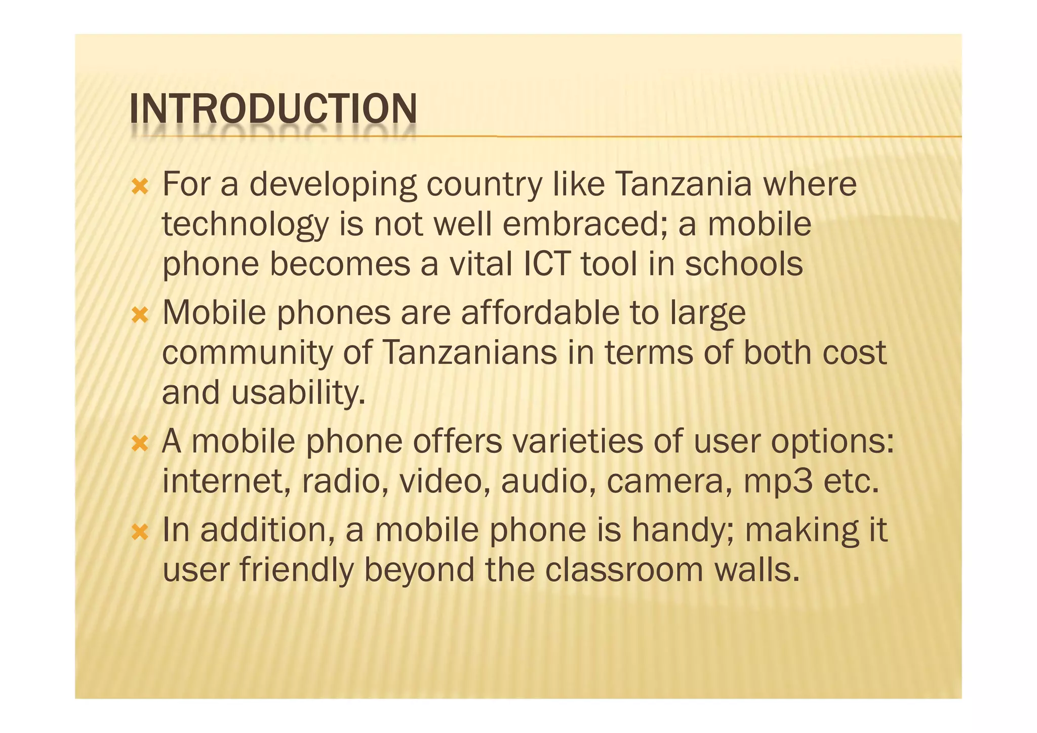 INTRODUCTION
 For a developing country like Tanzania where
  technology is not well embraced; a mobile
  phone becomes a vital ICT tool in schools
 Mobile phones are affordable to large
  community of Tanzanians in terms of both cost
  and usability.
 A mobile phone offers varieties of user options:
  internet, radio, video, audio, camera, mp3 etc.
 In addition, a mobile phone is handy; making it
  user friendly beyond the classroom walls.
 