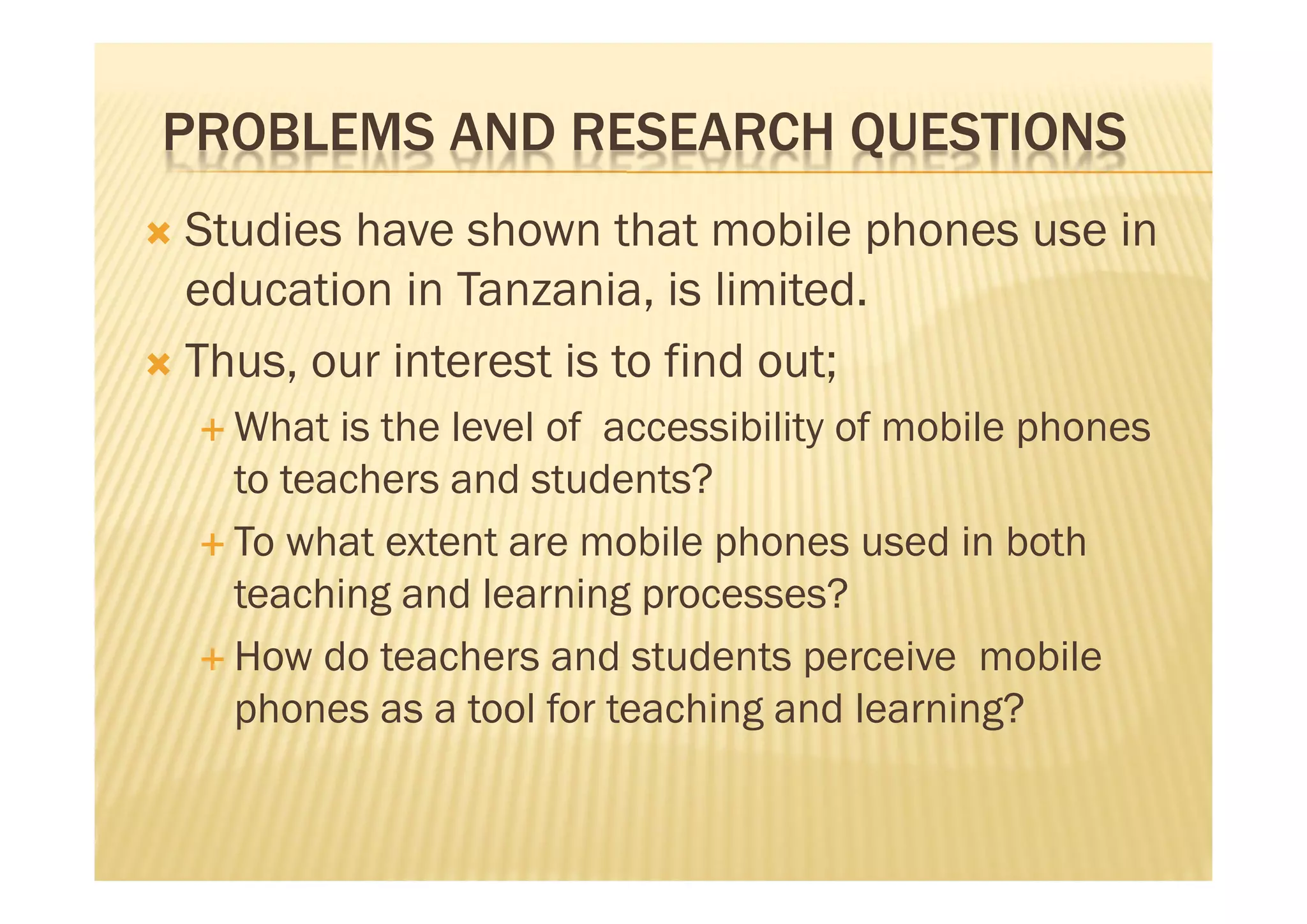 PROBLEMS AND RESEARCH QUESTIONS
 Studies have shown that mobile phones use in
  education in Tanzania, is limited.
 Thus, our interest is to find out;
     What  is the level of accessibility of mobile phones
      to teachers and students?
     To what extent are mobile phones used in both
      teaching and learning processes?
     How do teachers and students perceive mobile
      phones as a tool for teaching and learning?
 