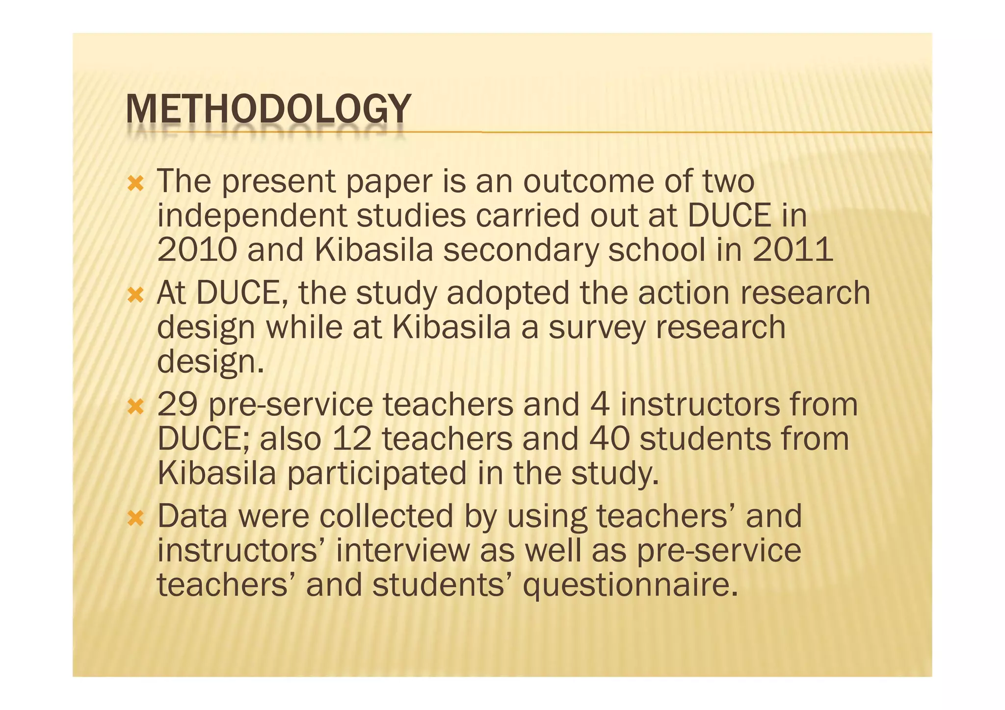 METHODOLOGY
 The present paper is an outcome of two
  independent studies carried out at DUCE in
  2010 and Kibasila secondary school in 2011
 At DUCE, the study adopted the action research
  design while at Kibasila a survey research
  design.
 29 pre-service teachers and 4 instructors from
  DUCE; also 12 teachers and 40 students from
  Kibasila participated in the study.
 Data were collected by using teachers’ and
  instructors’ interview as well as pre-service
  teachers’ and students’ questionnaire.
 