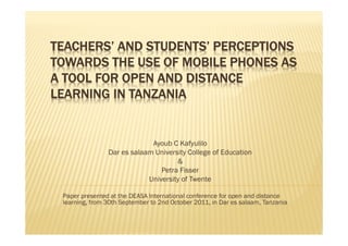 TEACHERS’ AND STUDENTS’ PERCEPTIONS
TOWARDS THE USE OF MOBILE PHONES AS
A TOOL FOR OPEN AND DISTANCE
LEARNING IN TANZANIA


                             Ayoub C Kafyulilo
                Dar es salaam University College of Education
                                     &
                                Petra Fisser
                            University of Twente

 Paper presented at the DEASA International conference for open and distance
 learning, from 30th September to 2nd October 2011, in Dar es salaam, Tanzania
 