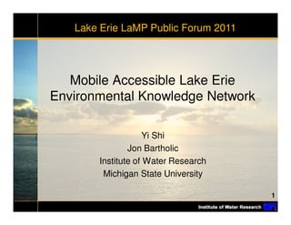 Lake Erie LaMP Public Forum 2011




   Mobile Accessible Lake Erie
Environmental Knowledge Network

                    Yi Shi
               Jon Bartholic
       Institute of Water Research
        Michigan State University

                                      1
 