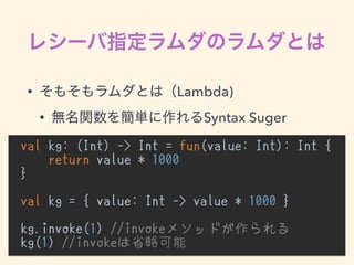 • Lambda)
• Syntax Suger
val kg: (Int) -> Int = fun(value: Int): Int {
return value * 1000
}
val kg = { value: Int -> value * 1000 }
kg.invoke(1) //invokeメソッドが作られる
kg(1) //invokeは省略可能
 