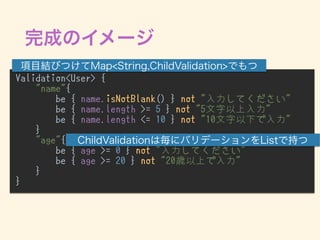 Validation<User> {
"name"{
be { name.isNotBlank() } not "入力してください"
be { name.length >= 5 } not "5文字以上入力"
be { name.length <= 10 } not "10文字以下で入力"
}
"age"{
be { age >= 0 } not "入力してください"
be { age >= 20 } not "20歳以上で入力"
}
}
•
 