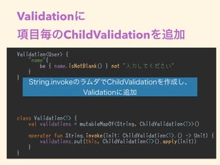 Validation
ChildValidation
Validation<User> {
"name"{
be { name.isNotBlank() } not "入力してください"
}
}
class Validation<T> {
val validations = mutableMapOf<String, ChildValidation<T>>()
operator fun String.invoke(init: ChildValidation<T>.() -> Unit) {
validations.put(this, ChildValidation<T>().apply(init))
}
}
•
 