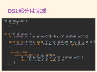 DSL
Validation<User> {
"name"{
}
}
class Validation<T> {
val validations = mutableMapOf<String, ChildValidation<T>>()
operator fun String.invoke(init: ChildValidation<T>.() -> Unit) {
validations.put(this, ChildValidation<T>().apply(init))
}
companion object {
inline operator fun <T> invoke(
init: Validation<T>.() -> Unit): Validation<T> {
return Validation<T>().apply(init)
}
}
}
 