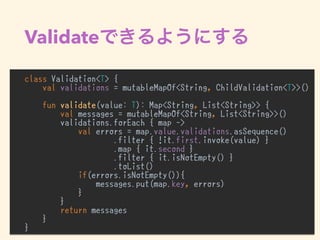 Validate
class Validation<T> {
val validations = mutableMapOf<String, ChildValidation<T>>()
fun validate(value: T): Map<String, List<String>> {
val messages = mutableMapOf<String, List<String>>()
validations.forEach { map ->
val errors = map.value.validations.asSequence()
.filter { !it.first.invoke(value) }
.map { it.second }
.filter { it.isNotEmpty() }
.toList()
if(errors.isNotEmpty()){
messages.put(map.key, errors)
}
}
return messages
}
}
 
