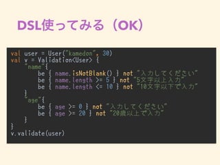 DSL OK
val user = User("kamedon", 30)
val v = Validation<User> {
"name"{
be { name.isNotBlank() } not "入力してください"
be { name.length >= 5 } not "5文字以上入力"
be { name.length <= 10 } not "10文字以下で入力"
}
"age"{
be { age >= 0 } not "入力してください"
be { age >= 20 } not "20歳以上で入力"
}
}
v.validate(user)
•
 