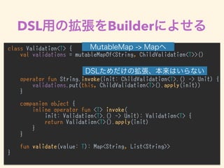 DSL Builder
class Validation<T> {
val validations = mutableMapOf<String, ChildValidation<T>>()
operator fun String.invoke(init: ChildValidation<T>.() -> Unit) {
validations.put(this, ChildValidation<T>().apply(init))
}
companion object {
inline operator fun <T> invoke(
init: Validation<T>.() -> Unit): Validation<T> {
return Validation<T>().apply(init)
}
}
fun validate(value: T): Map<String, List<String>>
}
 
