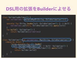 DSL Builder
class ValidationBuilder<T> {
val validations = mutableMapOf<String, ChildValidation<T>>()
operator fun String.invoke(init: ChildValidation<T>.() -> Unit) {
validations.put(this, ChildValidation<T>().apply(init))
}
fun build(): Validation<T> {
return Validation(validations)
}
}
class Validation<T>(val validations: Map<String, ChildValidation<T>>) {
companion object {
inline operator fun <T> invoke(
init: ValidationBuilder<T>.() -> Unit): Validation<T> {
val builder = ValidationBuilder<T>().apply(init)
return builder.build()
}
}
}
 