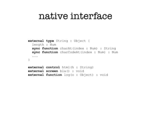 native interface

external type String : Object {
  length : Num
  sync function charAt(index : Num) : String
  sync function charCodeAt(index : Num) : Num
  ...
}

external control html(h : String)
external screen bla() : void
external function log(o : Object) : void
 