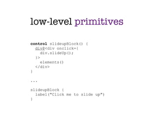 low-level primitives

control slideupBlock() {
  div@<div onclick={
     div.slideUp();
  }>
     elements()
  </div>
}

...

slideupBlock {
  label("Click me to slide up")
}
 