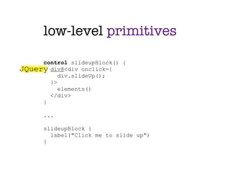 low-level primitives

     control slideupBlock() {
JQuery div@<div onclick={
          div.slideUp();
       }>
          elements()
       </div>
     }

      ...

      slideupBlock {
        label("Click me to slide up")
      }
 