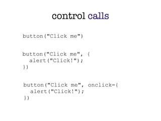 control calls
button("Click me")


button("Click me", {
   alert("Click!");
})


button("Click me", onclick={
   alert("Click!");
})
 