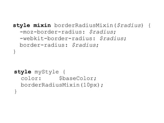 style mixin borderRadiusMixin($radius) {
  -moz-border-radius: $radius;
  -webkit-border-radius: $radius;
  border-radius: $radius;
}


style myStyle {
  color:     $baseColor;
  borderRadiusMixin(10px);
}
 
