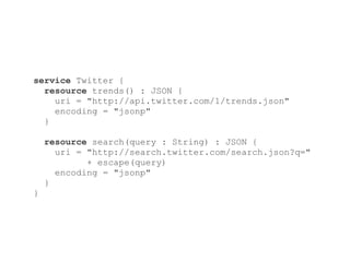 service Twitter {
  resource trends() : JSON {
    uri = "http://api.twitter.com/1/trends.json"
    encoding = "jsonp"
  }

    resource search(query : String) : JSON {
      uri = "http://search.twitter.com/search.json?q="
            + escape(query)
      encoding = "jsonp"
    }
}
 