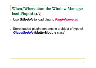 4
When/Where does the Window Manager
load Plugin? (1/2)
Main Entry
MetacitySrc/src/core/ main.c
When it enter window manager main() and then
call meta_display_open()
Finally, meta_display_open() indirectly calls
mutter_plugin_manager_load() and loads
PluginName.so plugin
Use GModule to load plugin, PluginName.so
 