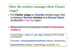 8
Where is the Clutter stage?
MetacitySrc/src/compositor/mutter/compositor-
mutter.c
struct _MetaCompScreen
The Clutter stage’s initialization is in
clutter_cmp_manage_screen()
 