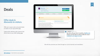 Your  shortcut  to  user  acquisition.
10
We  will  also  promote  your  deal  through  our  social  channels  and  newslecers.
Deals
Offer  deals  &  
discounts  to  visitors.
Offer  your  coupon  codes  and  special  deals  
to  visitors  on  your  app  profile  page.    
Capture  their  attention  with  a  banner  that  
directs  them  to  your  offer  landing  page.
 
