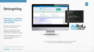 Your  shortcut  to  user  acquisition.
11
If  you  aren’t  currently  using  a  retarge_ng  solu_on,  sign  up  for  AdRoll.    
We’ll  even  start  you  oﬀ  with  $60  in  retarge_ng  credit.
Retargeting
Maximize  your  ROI  by  
retargeting  visitors  to  
your  website.
We  want  you  to  get  every  last  bit  of  
value  from  your  profile  views.    
Add  your  retargeting  code  to  your  
profile  page  on  Moblized  to  place  
visitors  into  your  retargeting  campaign.  
Every  visitor  that  lands  on  your  page  
can  then  be  added  to  your  own  
retargeting  efforts.
CREDITFREE
 