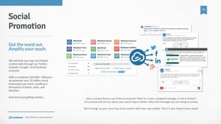 Your  shortcut  to  user  acquisition.
13
Have  a  unique  feature  you'd  like  to  promote?  Want  to  create  a  targeted  message  or  Call  to  Ac_on?    
Let  us  know  and  we  can  adjust  your  social  copy  to  becer  reﬂect  the  message  you  are  trying  to  convey.  
We’ll  change  up  your  recurring  social  content  with  new  copy  weekly.  That’s  3  new  Tweets  every  week!
Social
Promotion
Get  the  word  out.  
Amplify  your  reach.
We  promote  your  app  and  related  
content  daily  through  our  Twitter,  
Linkedin,  Google+  and  Facebook  
accounts.  
With  a  combined  100,000+  followers,  
we  generate  over  20  million  social  
impressions  per  week,  resulting  in  
thousands  of  shares,  clicks,  and  
favorites.  
And  we’re  just  getting  started…  
 