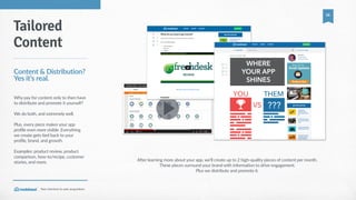 Your  shortcut  to  user  acquisition.
16
After  learning  more  about  your  app,  we'll  create  up  to  2  high-­‐quality  pieces  of  content  per  month.    
These  pieces  surround  your  brand  with  information  to  drive  engagement.    
Plus  we  distribute  and  promote  it.
Tailored
Content
Content  &  Distribution?  
Yes  it’s  real.
Why  pay  for  content  only  to  then  have  
to  distribute  and  promote  it  yourself?    
We  do  both,  and  extremely  well.    
Plus,  every  piece  makes  your  app  
profile  even  more  visible.  Everything  
we  create  gets  tied  back  to  your  
profile,  brand,  and  growth.  
Examples:  product  review,  product  
comparison,  how-­‐to/recipe,  customer  
stories,  and  more.
YOU
WHERE
YOUR APP
SHINES
THEM
???VS
 