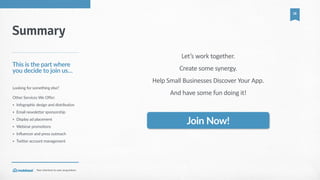 Your  shortcut  to  user  acquisition.
18
Summary
This  is  the  part  where  
you  decide  to  join  us…
Looking  for  something  else?  
Other  Services  We  Offer:  
• Infographic  design  and  distribution    
• Email  newsletter  sponsorship    
• Display  ad  placement  
• Webinar  promotions  
• Influencer  and  press  outreach  
• Twitter  account  management  
Join  Now!
Let’s  work  together.    
Create  some  synergy.  
Help  Small  Businesses  Discover  Your  App.  
And  have  some  fun  doing  it!
Want  to  know  more?  
Email  us:  partners@moblized.com
 