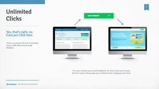 Your  shortcut  to  user  acquisition.
2
The  more  involved  you  are  with  Moblized,  the  more  clicks  you’ll  receive.  
We  don’t  want  to  discourage  your  involvement  by  charging  you  for  clicks.
Unlimited
Clicks
Yes,  that’s  right,  no  
Cost  per  Click  fees.
There's  no  cost-­‐per-­‐click  and  no  throttling  
of  your  traffic  that  comes  through  
Moblized.
 