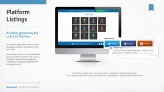 Your  shortcut  to  user  acquisition.
7
Some_mes,  people  don’t  know  what  they’re  looking  for  un_l  you  show  them.    
Give  people  another  way  to  ﬁnd  your  app  when  all  they  know  is  what  it  needs  to  work  with.
Platform
Listings
Another  great  way  for  
users  to  find  you.
Our  platform  pages  allow  users  to  search  
for  apps  according  to  what  platform  they  
work  with.  
For  example,  a  user  can  come  to  Moblized  
and  ask  what  web  analytics  tools  work  on  
Tumblr?  Or  what  options  do  I  have  for  
inventory  and  shipping  management  if  I  
use  Bigcommerce?
 