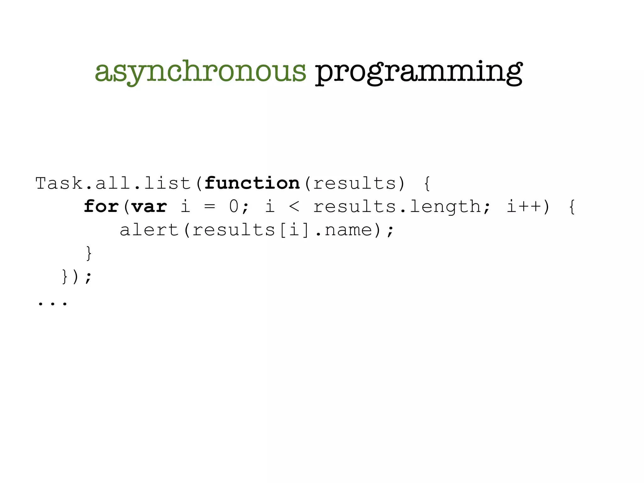 asynchronous programming


Task.all.list(function(results) {
    for(var i = 0; i < results.length; i++) {
       alert(results[i].name);
    }
  });
...
 