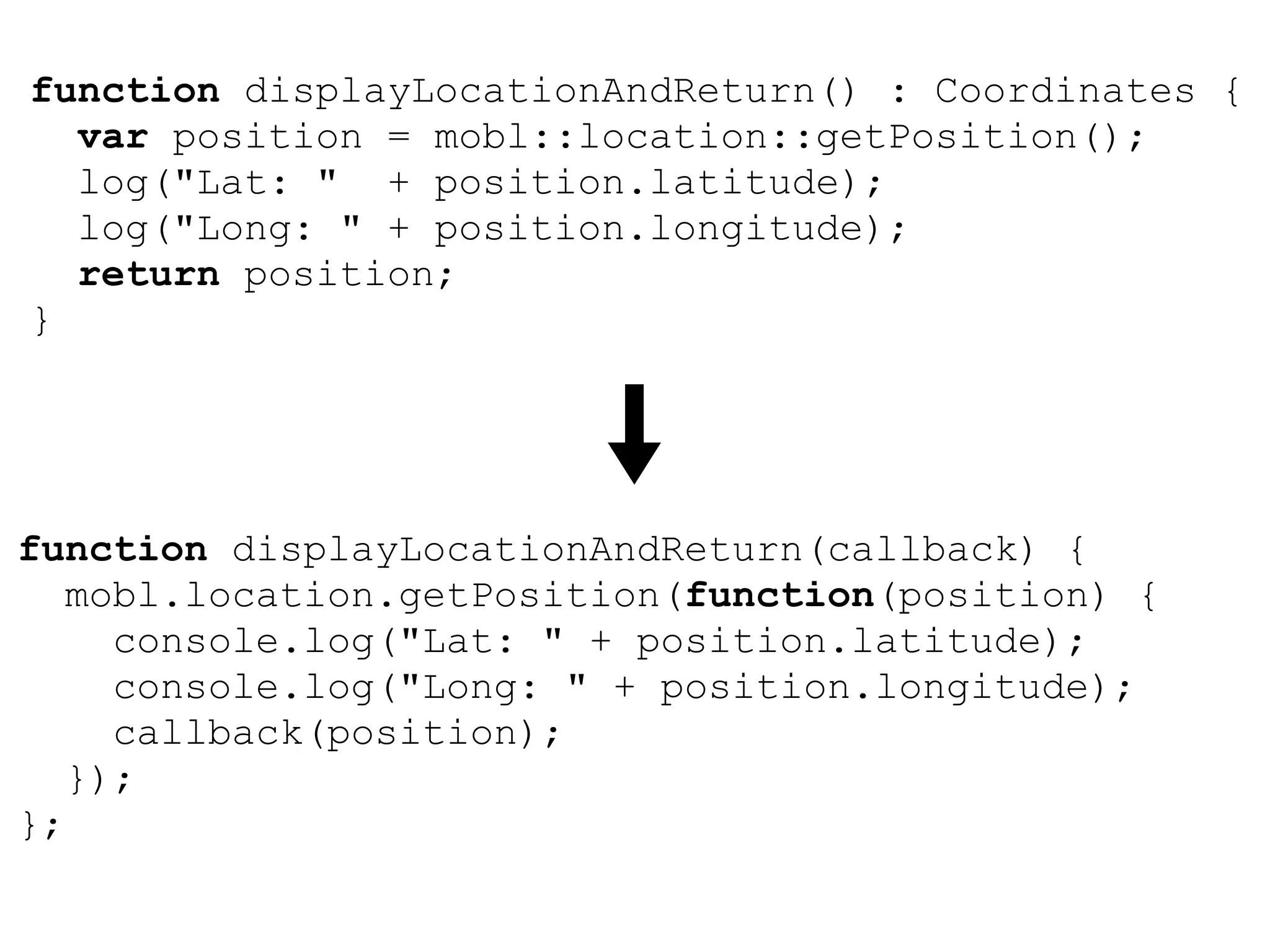 function displayLocationAndReturn() : Coordinates {
  var position = mobl::location::getPosition();
  log("Lat: " + position.latitude);
  log("Long: " + position.longitude);
  return position;
}




function displayLocationAndReturn(callback) {
   mobl.location.getPosition(function(position) {
     console.log("Lat: " + position.latitude);
     console.log("Long: " + position.longitude);
     callback(position);
   });
};
 