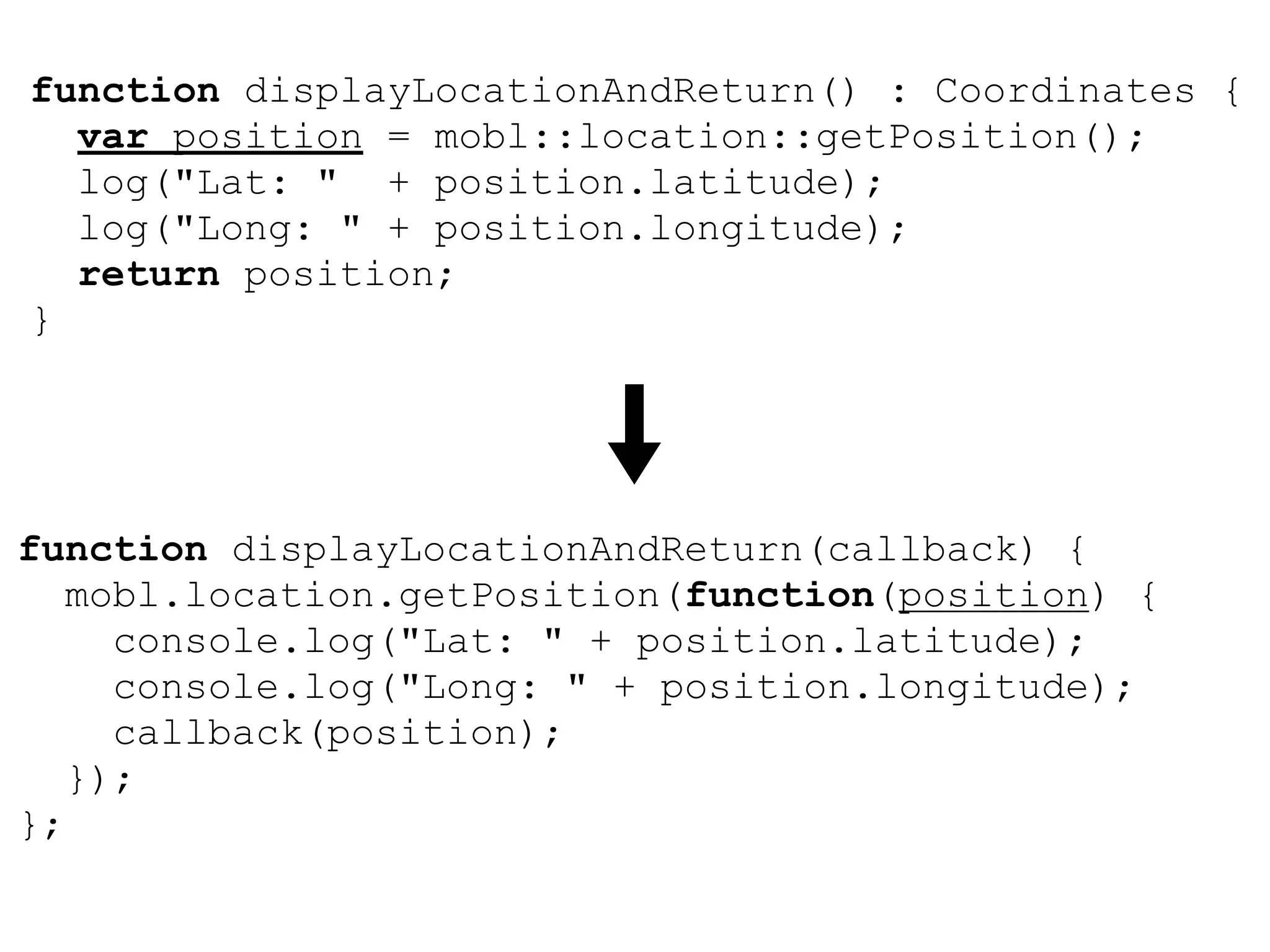 function displayLocationAndReturn() : Coordinates {
  var position = mobl::location::getPosition();
  log("Lat: " + position.latitude);
  log("Long: " + position.longitude);
  return position;
}




function displayLocationAndReturn(callback) {
   mobl.location.getPosition(function(position) {
     console.log("Lat: " + position.latitude);
     console.log("Long: " + position.longitude);
     callback(position);
   });
};
 