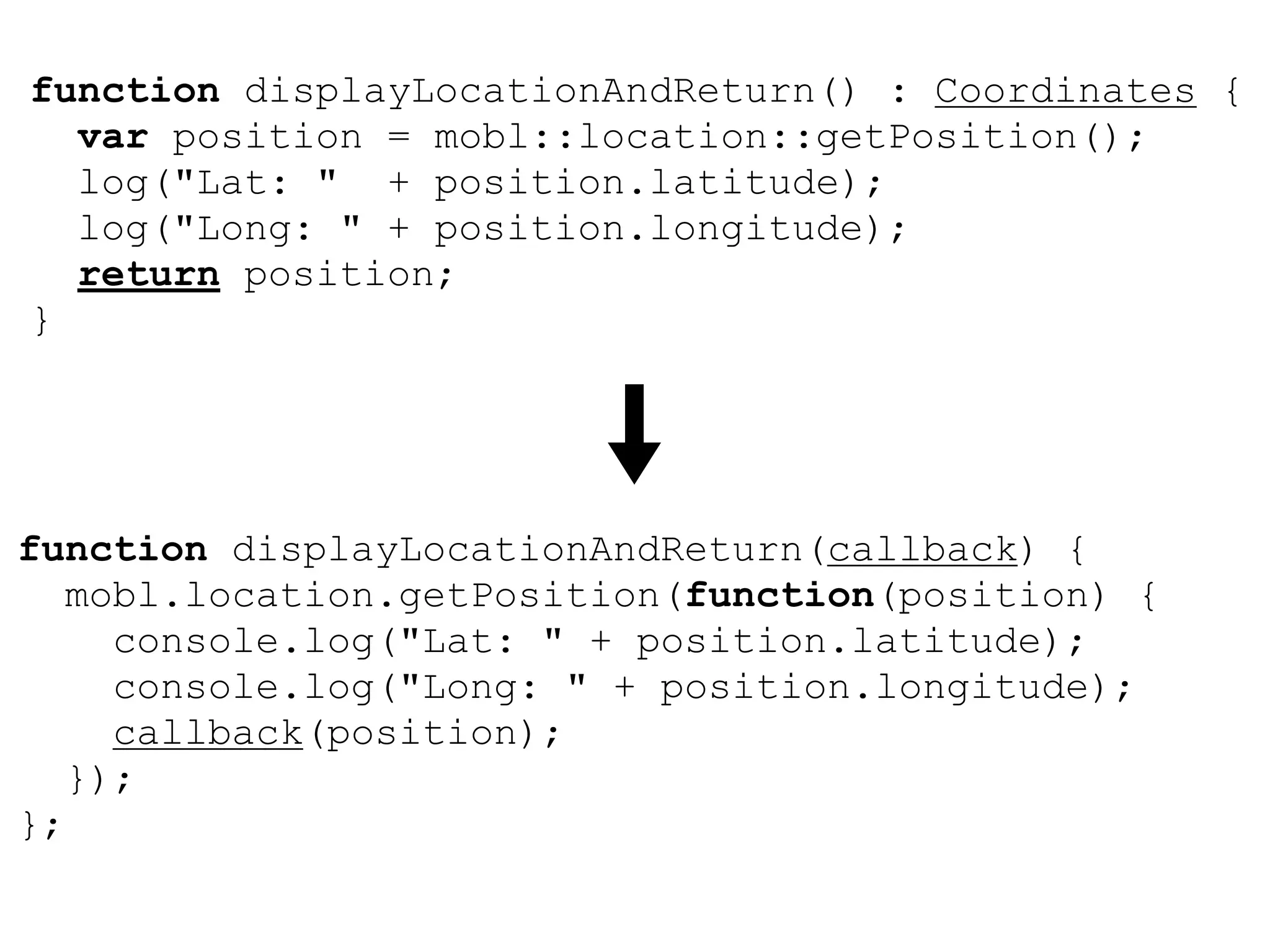 function displayLocationAndReturn() : Coordinates {
  var position = mobl::location::getPosition();
  log("Lat: " + position.latitude);
  log("Long: " + position.longitude);
  return position;
}




function displayLocationAndReturn(callback) {
   mobl.location.getPosition(function(position) {
     console.log("Lat: " + position.latitude);
     console.log("Long: " + position.longitude);
     callback(position);
   });
};
 