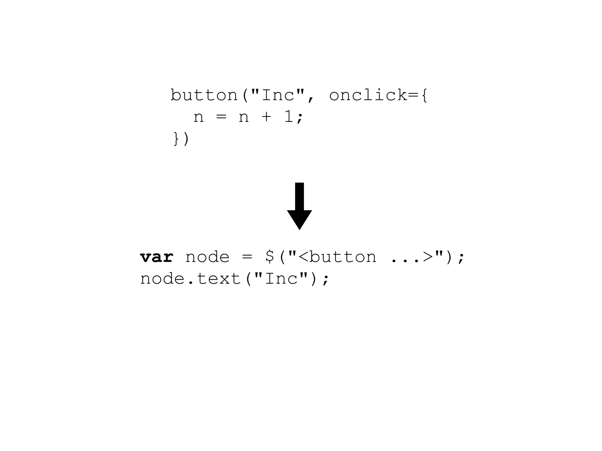 button("Inc", onclick={
     n = n + 1;
  })




var node = $("<button ...>");
node.text("Inc");
node.click(function() {
  n.set(n.get() + 1);
});
root.append(node);
 