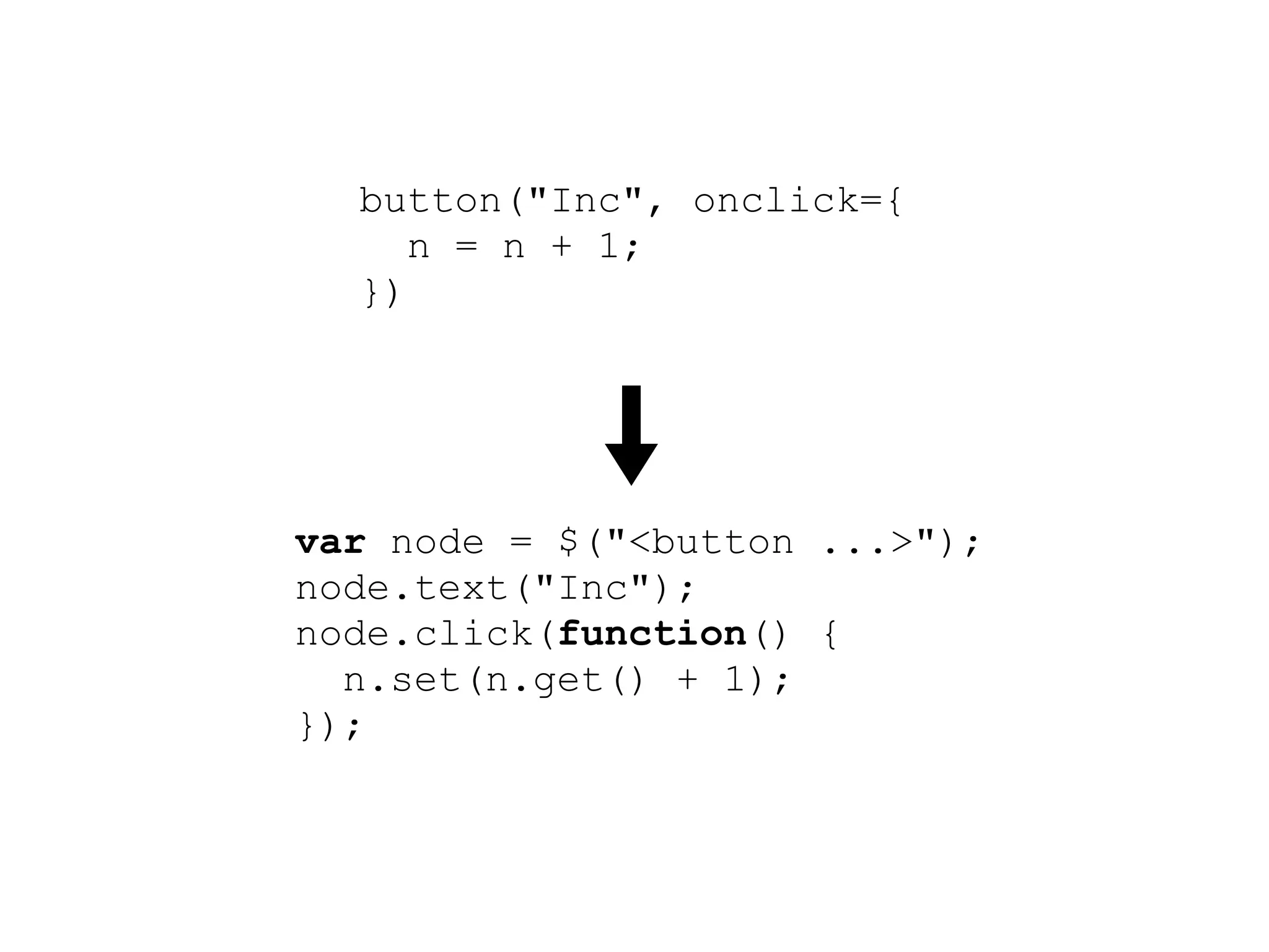 button("Inc", onclick={
     n = n + 1;
  })




var node = $("<button ...>");
node.text("Inc");
node.click(function() {
  n.set(n.get() + 1);
});
root.append(node);
 