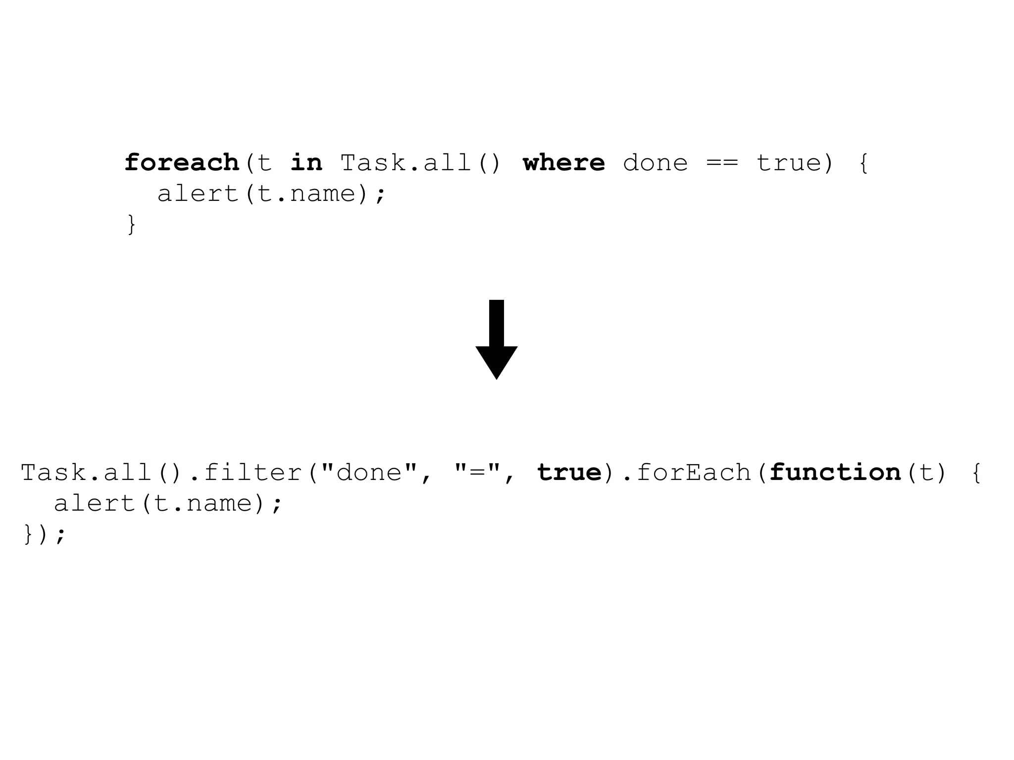 foreach(t in Task.all() where done == true) {
        alert(t.name);
      }




Task.all().filter("done", "=", true).forEach(function(t) {
  alert(t.name);
});
 