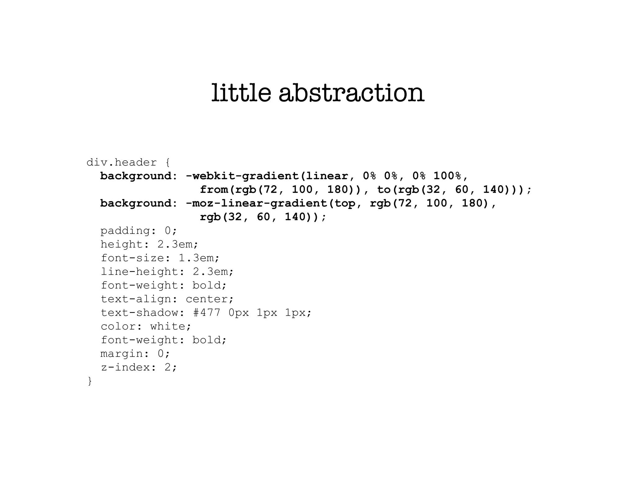 little abstraction

div.header {
  background: -webkit-gradient(linear, 0% 0%, 0% 100%,
                 from(rgb(72, 100, 180)), to(rgb(32, 60, 140)));
  background: -moz-linear-gradient(top, rgb(72, 100, 180),
                 rgb(32, 60, 140));
  padding: 0;
  height: 2.3em;
  font-size: 1.3em;
  line-height: 2.3em;
  font-weight: bold;
  text-align: center;
  text-shadow: #477 0px 1px 1px;
  color: white;
  font-weight: bold;
  margin: 0;
  z-index: 2;
}
 