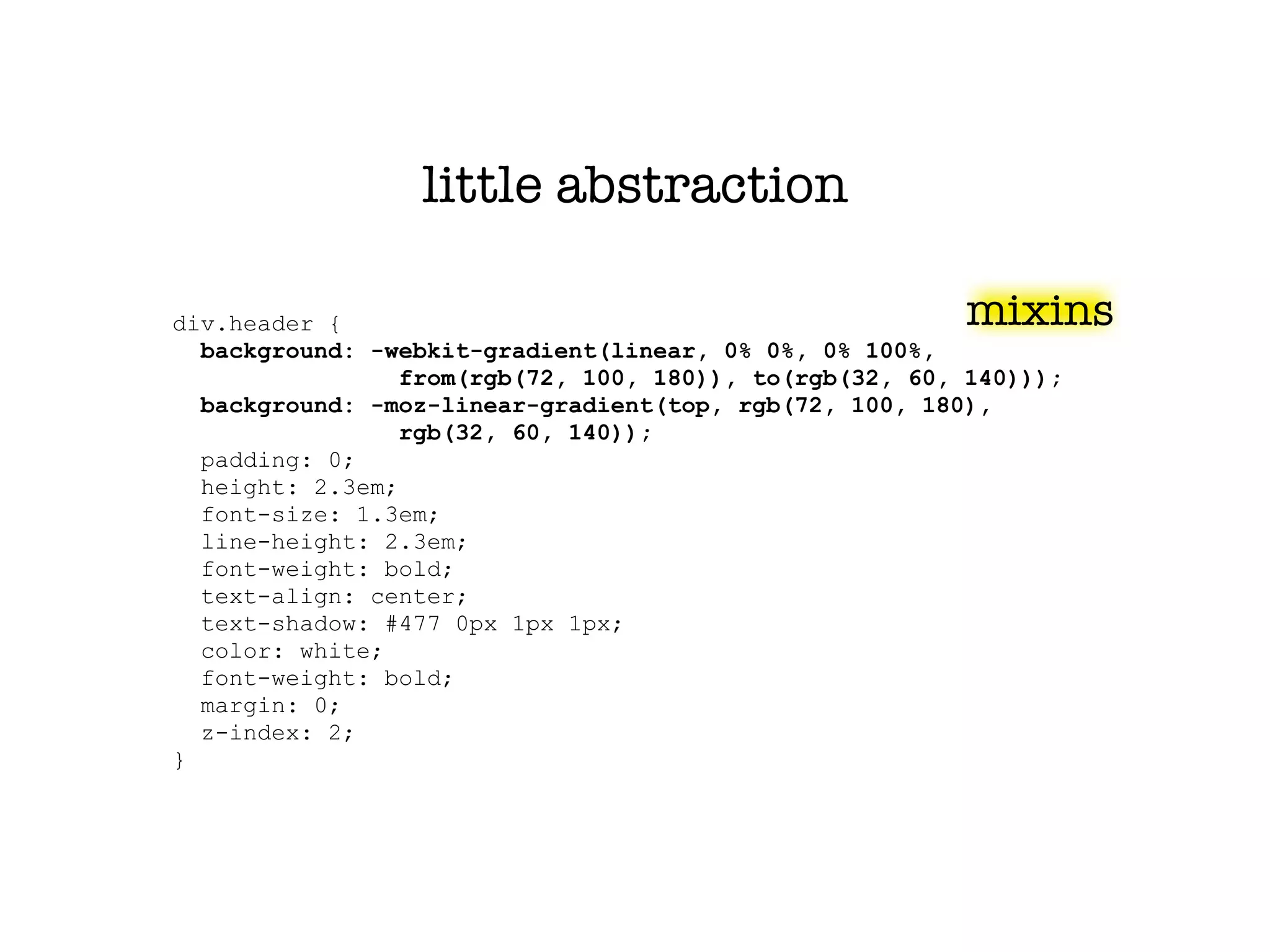 little abstraction

div.header {                                             mixins
  background: -webkit-gradient(linear, 0% 0%, 0% 100%,
                 from(rgb(72, 100, 180)), to(rgb(32, 60, 140)));
  background: -moz-linear-gradient(top, rgb(72, 100, 180),
                 rgb(32, 60, 140));
  padding: 0;
  height: 2.3em;
  font-size: 1.3em;
  line-height: 2.3em;
  font-weight: bold;
  text-align: center;
  text-shadow: #477 0px 1px 1px;
  color: white;
  font-weight: bold;
  margin: 0;
  z-index: 2;
}
 