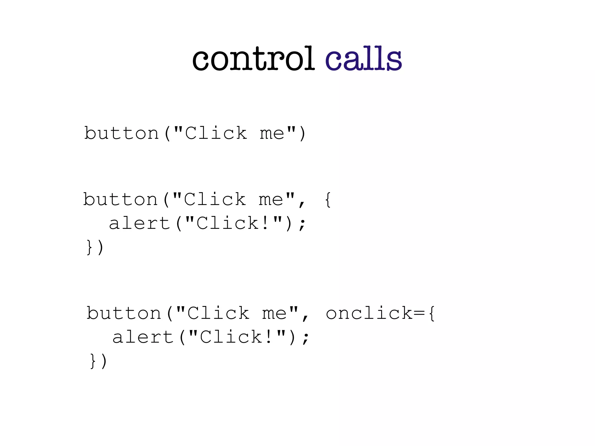 control calls
button("Click me")


button("Click me", {
   alert("Click!");
})


button("Click me", onclick={
   alert("Click!");
})
 