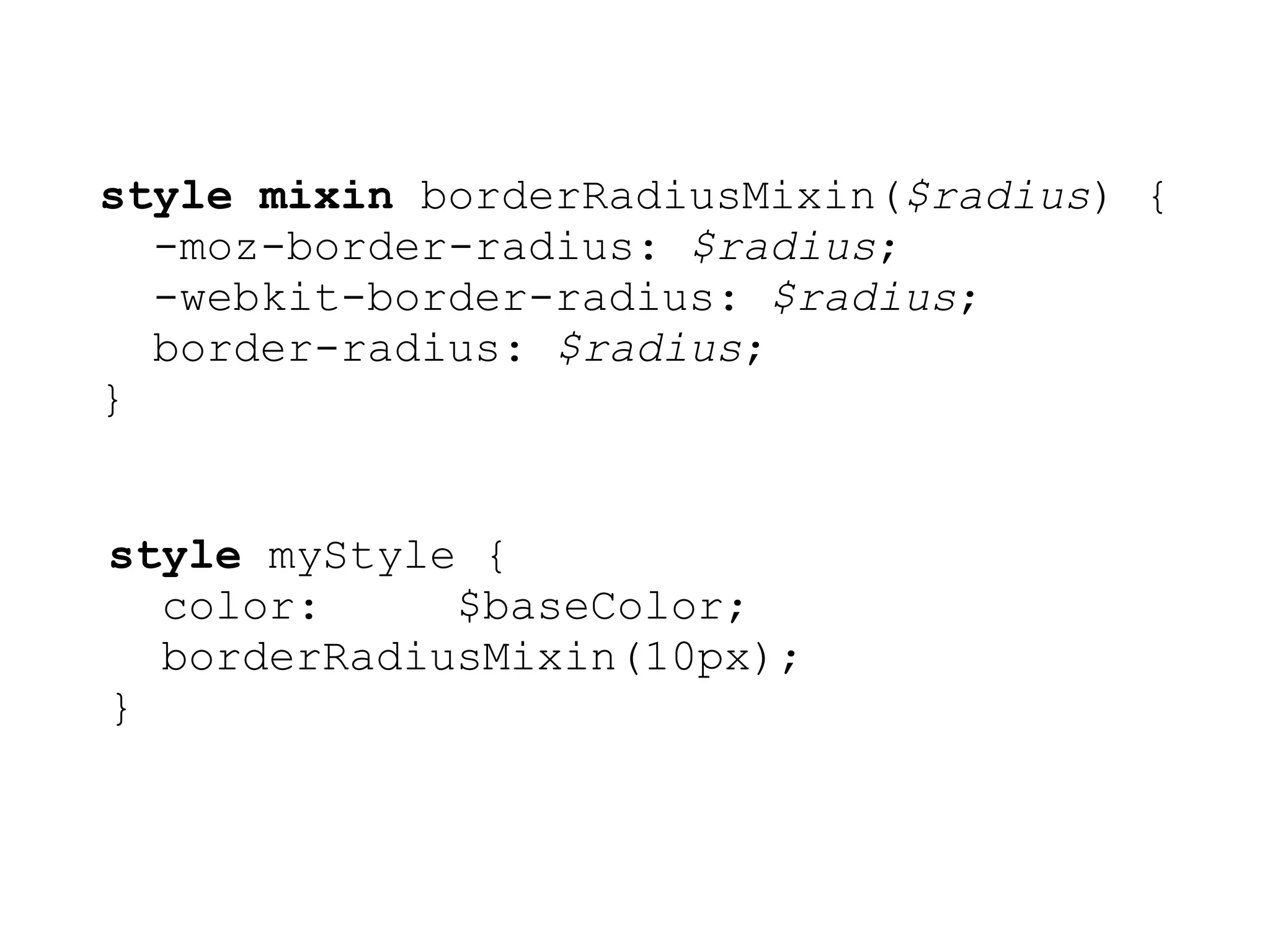 style mixin borderRadiusMixin($radius) {
  -moz-border-radius: $radius;
  -webkit-border-radius: $radius;
  border-radius: $radius;
}


style myStyle {
  color:     $baseColor;
  borderRadiusMixin(10px);
}
 