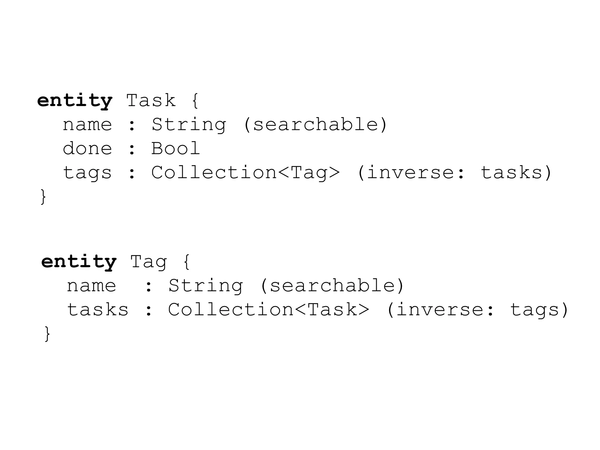 entity   Task {
  name   : String (searchable)
  done   : Bool
  tags   : Collection<Tag> (inverse: tasks)
}


entity Tag {
  name : String (searchable)
  tasks : Collection<Task> (inverse: tags)
}
 