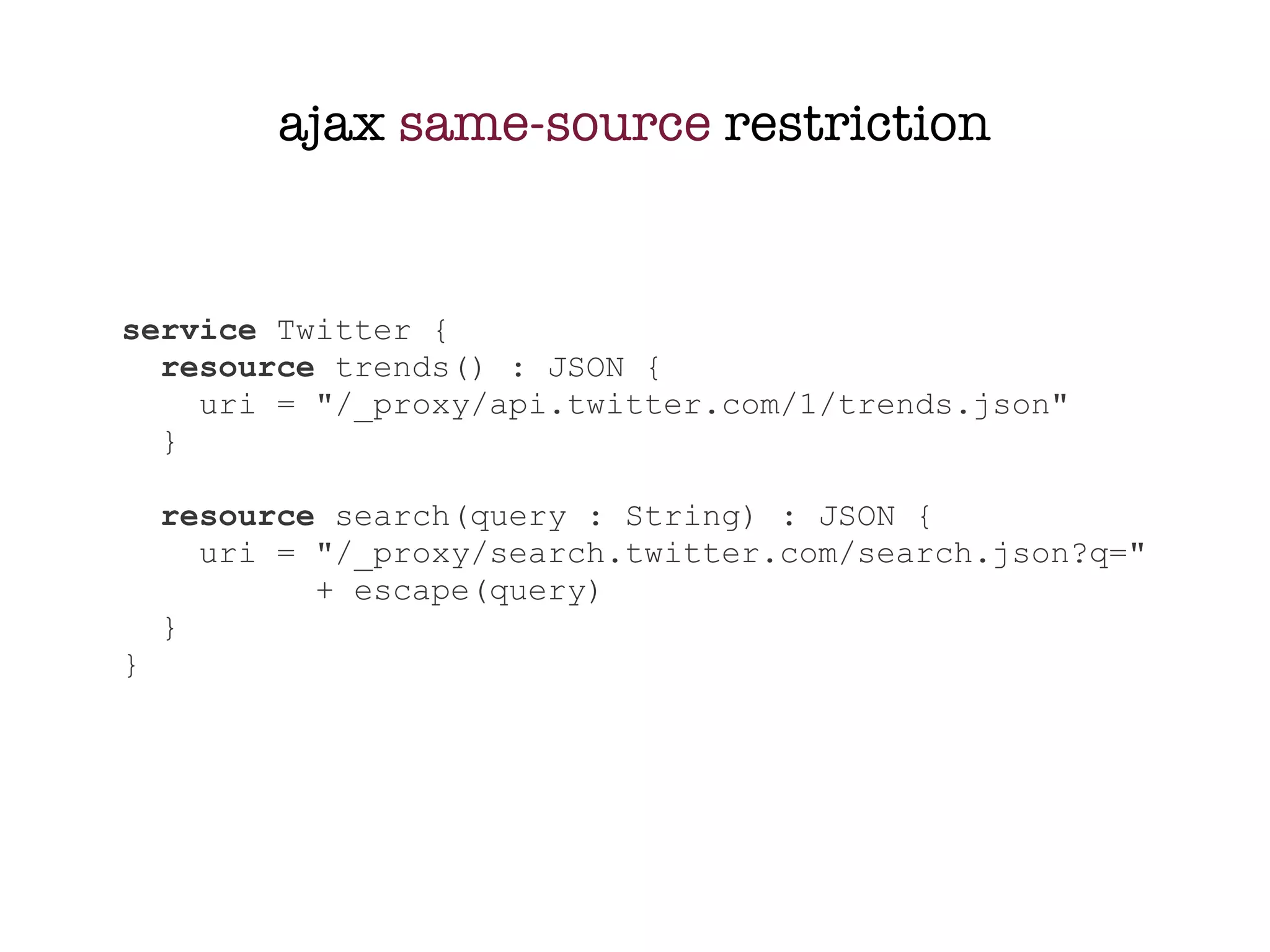 ajax same-source restriction


service Twitter {
  resource trends() : JSON {
    uri = "/_proxy/api.twitter.com/1/trends.json"
  }

    resource search(query : String) : JSON {
      uri = "/_proxy/search.twitter.com/search.json?q="
            + escape(query)
    }
}
 