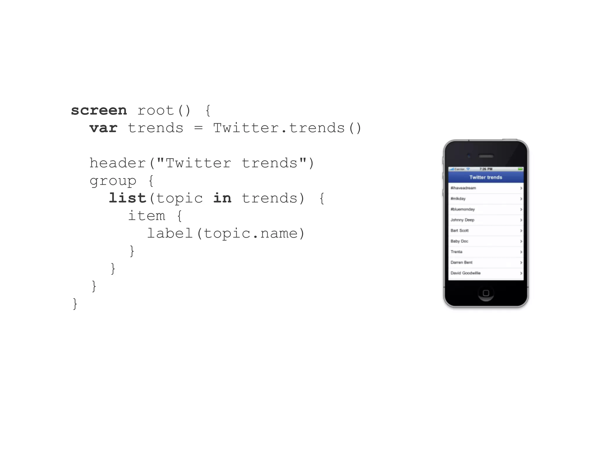 screen root() {
  var trends = Twitter.trends()

    header("Twitter trends")
    group {
      list(topic in trends) {
        item {
          label(topic.name)
        }
      }
    }
}
 