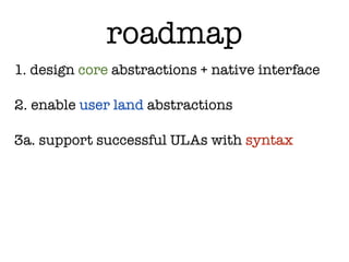 roadmap
1. design core abstractions + native interface

2. enable user land abstractions

3a. support successful ULAs with syntax
 