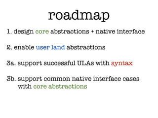 roadmap
1. design core abstractions + native interface

2. enable user land abstractions

3a. support successful ULAs with syntax

3b. support common native interface cases
    with core abstractions
 
