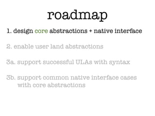 roadmap
1. design core abstractions + native interface

2. enable user land abstractions

3a. support successful ULAs with syntax

3b. support common native interface cases
    with core abstractions
 