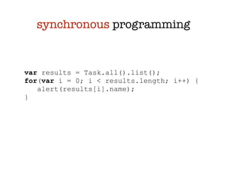 synchronous programming


var results = Task.all().list();
for(var i = 0; i < results.length; i++) {
   alert(results[i].name);
}
 