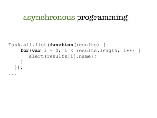 asynchronous programming


Task.all.list(function(results) {
    for(var i = 0; i < results.length; i++) {
       alert(results[i].name);
    }
  });
...
 