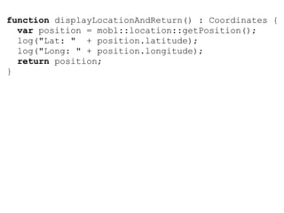 function displayLocationAndReturn() : Coordinates {
  var position = mobl::location::getPosition();
  log("Lat: " + position.latitude);
  log("Long: " + position.longitude);
  return position;
}
 